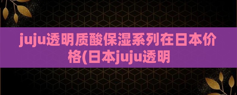 juju透明质酸保湿系列在日本价格(日本juju透明