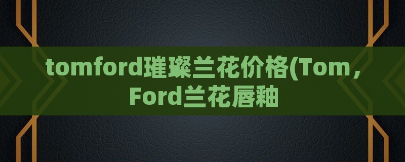 tomford璀璨兰花价格(tom，ford兰花唇釉