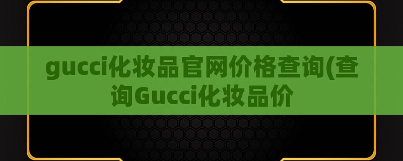 gucci化妆品pg电子最新网站入口官网价格查询(查询gucci化妆品价