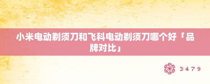 小米电动剃须刀和飞科电动剃须刀哪个好「品牌对比」