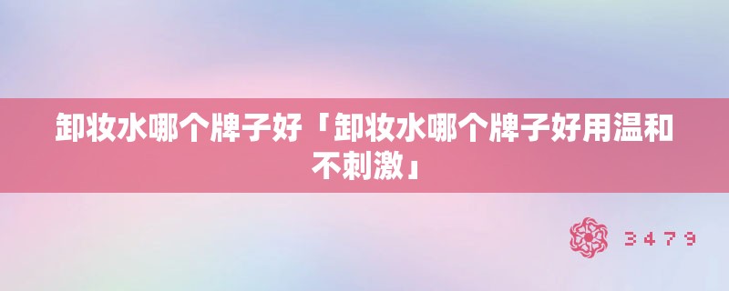 卸妆水哪个牌子好「卸妆水哪个牌子好用温和不刺激」